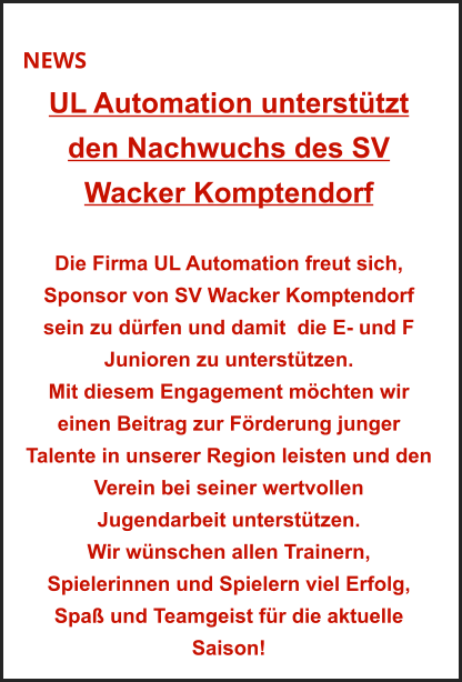 NEWS UL Automation unterstützt  den Nachwuchs des SV  Wacker Komptendorf   Die Firma UL Automation freut sich, Sponsor von SV Wacker Komptendorf sein zu dürfen und damit  die E- und F Junioren zu unterstützen. Mit diesem Engagement möchten wir einen Beitrag zur Förderung junger Talente in unserer Region leisten und den Verein bei seiner wertvollen  Jugendarbeit unterstützen. Wir wünschen allen Trainern,  Spielerinnen und Spielern viel Erfolg, Spaß und Teamgeist für die aktuelle Saison!
