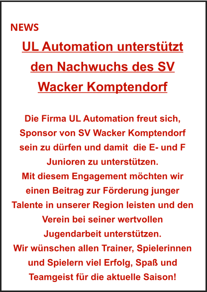 NEWS UL Automation unterstützt  den Nachwuchs des SV  Wacker Komptendorf   Die Firma UL Automation freut sich, Sponsor von SV Wacker Komptendorf sein zu dürfen und damit  die E- und F Junioren zu unterstützen. Mit diesem Engagement möchten wir einen Beitrag zur Förderung junger Talente in unserer Region leisten und den Verein bei seiner wertvollen  Jugendarbeit unterstützen. Wir wünschen allen Trainer, Spielerinnen und Spielern viel Erfolg, Spaß und Teamgeist für die aktuelle Saison!