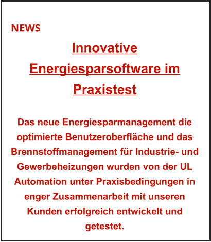 NEWS Innovative Energiesparsoftware im Praxistest    Das neue Energiesparmanagement die optimierte Benutzeroberfläche und das Brennstoffmanagement für Industrie- und Gewerbeheizungen wurden von der UL Automation unter Praxisbedingungen in enger Zusammenarbeit mit unseren Kunden erfolgreich entwickelt und getestet.