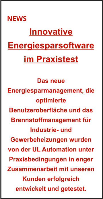 NEWS Innovative Energiesparsoftware im Praxistest    Das neue Energiesparmanagement, die optimierte Benutzeroberfläche und das Brennstoffmanagement für Industrie- und Gewerbeheizungen wurden von der UL Automation unter Praxisbedingungen in enger Zusammenarbeit mit unseren Kunden erfolgreich entwickelt und getestet.